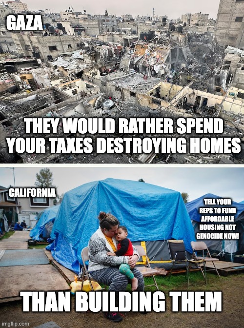 GAZA; THEY WOULD RATHER SPEND YOUR TAXES DESTROYING HOMES; CALIFORNIA; TELL YOUR REPS TO FUND AFFORDABLE HOUSING NOT GENOCIDE NOW! THAN BUILDING THEM | made w/ Imgflip meme maker