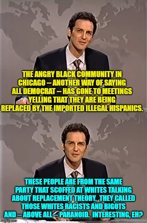 I guess it's one of those Equity things, yes? | THE ANGRY BLACK COMMUNITY IN CHICAGO -- ANOTHER WAY OF SAYING ALL DEMOCRAT -- HAS GONE TO MEETINGS YELLING THAT THEY ARE BEING REPLACED BY THE IMPORTED ILLEGAL HISPANICS. THESE PEOPLE ARE FROM THE SAME PARTY THAT SCOFFED AT WHITES TALKING ABOUT REPLACEMENT THEORY.  THEY CALLED THOSE WHITES RACISTS AND BIGOTS AND -- ABOVE ALL -- PARANOID.  INTERESTING, EH? | image tagged in weekend update with norm | made w/ Imgflip meme maker