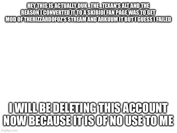 This goes to all the anti skibidi union members | HEY THIS IS ACTUALLY DUK_THE_TEXAN'S ALT AND THE REASON I CONVERTED IT TO A SKIBIDI FAN PAGE WAS TO GET MOD OF THERIZZARDOFOZ'S STREAM AND ARKUUM IT BUT I GUESS I FAILED; I WILL BE DELETING THIS ACCOUNT NOW BECAUSE IT IS OF NO USE TO ME | image tagged in bye | made w/ Imgflip meme maker