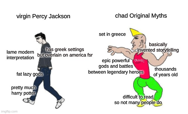 Virgin vs Chad | chad Original Myths; virgin Percy Jackson; set in greece; basically invented storytelling; has greek settings but overlain on america fsr; lame modern interpretation; epic powerful gods and battles between legendary heroes; fat lazy gods; thousands of years old; pretty much harry potter; difficult to read so not many people do | image tagged in virgin vs chad | made w/ Imgflip meme maker