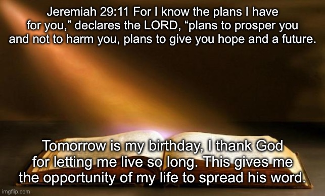 I’ve reflected on it, I’m thankful to be alive. | Jeremiah 29:11 For I know the plans I have for you,” declares the LORD, “plans to prosper you and not to harm you, plans to give you hope and a future. Tomorrow is my birthday, I thank God for letting me live so long. This gives me the opportunity of my life to spread his word. | image tagged in bible | made w/ Imgflip meme maker