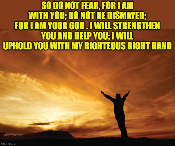 Praise the Lord | SO DO NOT FEAR, FOR I AM WITH YOU; DO NOT BE DISMAYED; FOR I AM YOUR GOD . I WILL STRENGTHEN YOU AND HELP YOU; I WILL UPHOLD YOU WITH MY RIGHTEOUS RIGHT HAND | image tagged in praise the lord | made w/ Imgflip meme maker