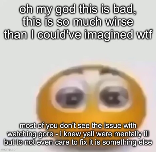 holy moly emoji stare | oh my god this is bad, this is so much wirse than I could've imagined wtf; most of you don't see the issue with watching gore - i knew yall were mentally ill but to not even care to fix it is something else | image tagged in holy moly emoji stare | made w/ Imgflip meme maker