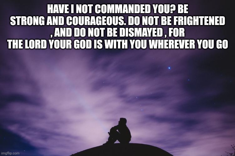 Man alone on hill at night | HAVE I NOT COMMANDED YOU? BE STRONG AND COURAGEOUS. DO NOT BE FRIGHTENED , AND DO NOT BE DISMAYED , FOR THE LORD YOUR GOD IS WITH YOU WHEREVER YOU GO | image tagged in man alone on hill at night | made w/ Imgflip meme maker