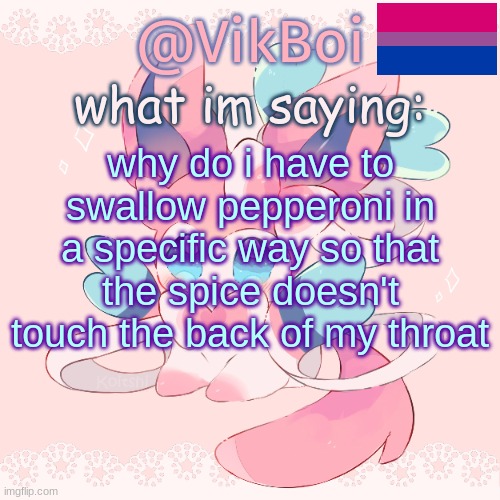 Vik's Sylveon Temp | why do i have to swallow pepperoni in a specific way so that the spice doesn't touch the back of my throat | image tagged in vik's sylveon temp updated | made w/ Imgflip meme maker