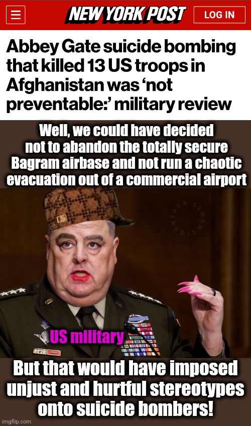 Biden's woke military produces total bullsh!t to avoid accountability | Well, we could have decided not to abandon the totally secure Bagram airbase and not run a chaotic evacuation out of a commercial airport; US military; But that would have imposed
unjust and hurtful stereotypes
onto suicide bombers! | image tagged in mark milley,memes,afghanistan,joe biden,woke,military | made w/ Imgflip meme maker