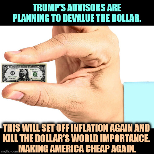 Trump can't wait to diminish America's place in the world. | TRUMP'S ADVISORS ARE PLANNING TO DEVALUE THE DOLLAR. THIS WILL SET OFF INFLATION AGAIN AND 
KILL THE DOLLAR'S WORLD IMPORTANCE. 
MAKING AMERICA CHEAP AGAIN. | image tagged in trump,devalue,dollar,america,weak,cheap | made w/ Imgflip meme maker