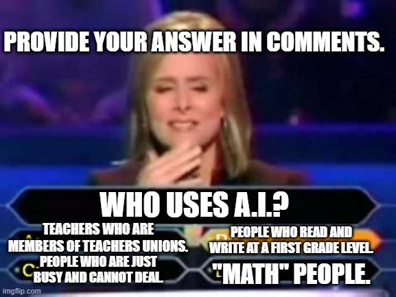 AI is for dumb people. | PROVIDE YOUR ANSWER IN COMMENTS. WHO USES A.I.? TEACHERS WHO ARE MEMBERS OF TEACHERS UNIONS. PEOPLE WHO READ AND WRITE AT A FIRST GRADE LEVEL. "MATH" PEOPLE. PEOPLE WHO ARE JUST BUSY AND CANNOT DEAL. | image tagged in dumb quiz game show contestant | made w/ Imgflip meme maker