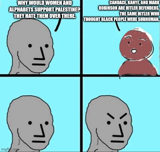 "UhM tHeY ArE bLaCkS WhO gEt It! fReEtHiNkEr! H1tlerBased!!" | WHY WOULD WOMEN AND ALPHABETS SUPPORT PALESTINE? THEY HATE THEM OVER THERE. CANDACE, KANYE, AND MARK ROBINSON ARE HITLER DEFENDERS. THE SAME HITLER WHO THOUGHT BLACK PEOPLE WERE SUBHUMAN. | image tagged in npc why,lulz,conservative logic | made w/ Imgflip meme maker
