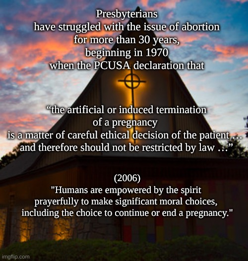 Presbyterian (USA) position on reproductive rights | Presbyterians 
have struggled with the issue of abortion 
for more than 30 years, 
beginning in 1970 
when the PCUSA declaration that; “the artificial or induced termination of a pregnancy 
is a matter of careful ethical decision of the patient … 
and therefore should not be restricted by law …”; (2006)
"Humans are empowered by the spirit 
prayerfully to make significant moral choices, 
including the choice to continue or end a pregnancy." | image tagged in pcusa,presbyterian,reproductive rights | made w/ Imgflip meme maker