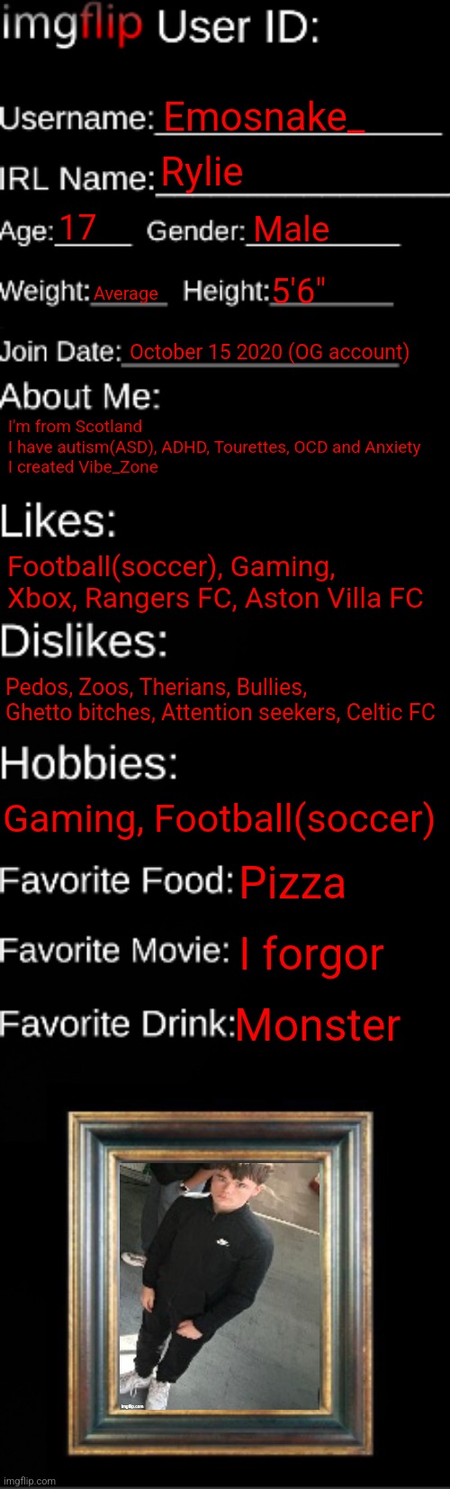 imgflip ID Card | Emosnake_; Rylie; 17; Male; Average; 5'6"; October 15 2020 (OG account); I'm from Scotland
I have autism(ASD), ADHD, Tourettes, OCD and Anxiety
I created Vibe_Zone; Football(soccer), Gaming, Xbox, Rangers FC, Aston Villa FC; Pedos, Zoos, Therians, Bullies, Ghetto bitches, Attention seekers, Celtic FC; Gaming, Football(soccer); Pizza; I forgor; Monster | image tagged in imgflip id card | made w/ Imgflip meme maker