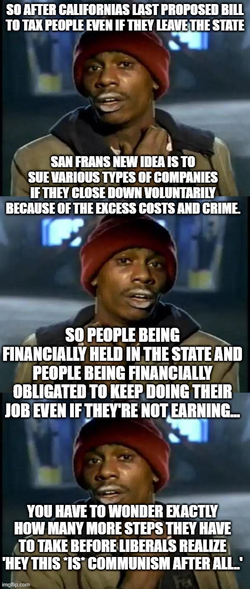 SO AFTER CALIFORNIAS LAST PROPOSED BILL TO TAX PEOPLE EVEN IF THEY LEAVE THE STATE; SAN FRANS NEW IDEA IS TO SUE VARIOUS TYPES OF COMPANIES IF THEY CLOSE DOWN VOLUNTARILY BECAUSE OF THE EXCESS COSTS AND CRIME. SO PEOPLE BEING FINANCIALLY HELD IN THE STATE AND PEOPLE BEING FINANCIALLY OBLIGATED TO KEEP DOING THEIR JOB EVEN IF THEY'RE NOT EARNING... YOU HAVE TO WONDER EXACTLY HOW MANY MORE STEPS THEY HAVE TO TAKE BEFORE LIBERALS REALIZE 'HEY THIS *IS* COMMUNISM AFTER ALL..' | image tagged in memes,y'all got any more of that | made w/ Imgflip meme maker