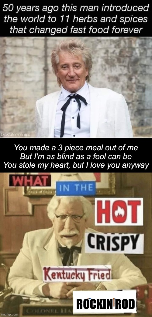What the KFC Stewart | You made a 3 piece meal out of me
But I'm as blind as a fool can be
You stole my heart, but I love you anyway; ROCKIN ROD | image tagged in what in the hot crispy kentucky fried frick,kfc colonel sanders,rod stewart | made w/ Imgflip meme maker