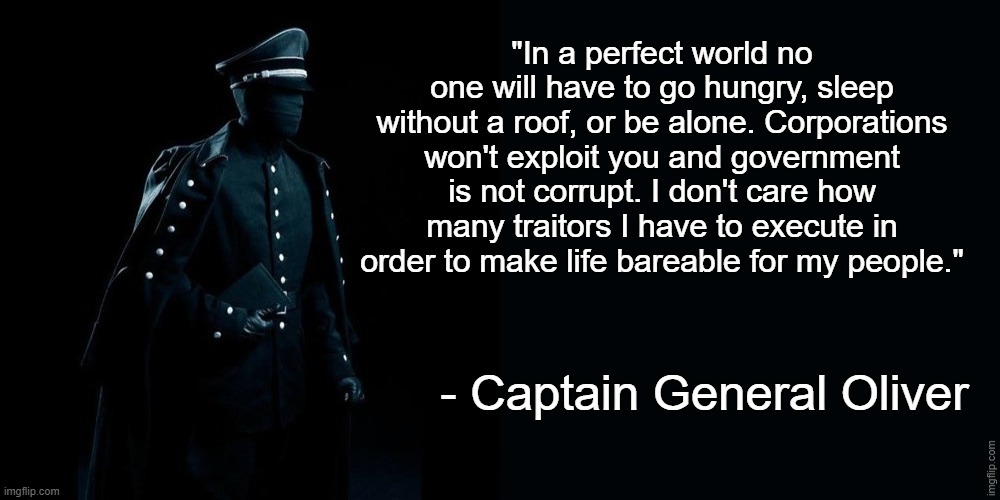"In a perfect world no one will have to go hungry, sleep without a roof, or be alone. Corporations won't exploit you and government is not corrupt. I don't care how many traitors I have to execute in order to make life bareable for my people."; - Captain General Oliver | image tagged in captain general oliver,frost,quotes | made w/ Imgflip meme maker