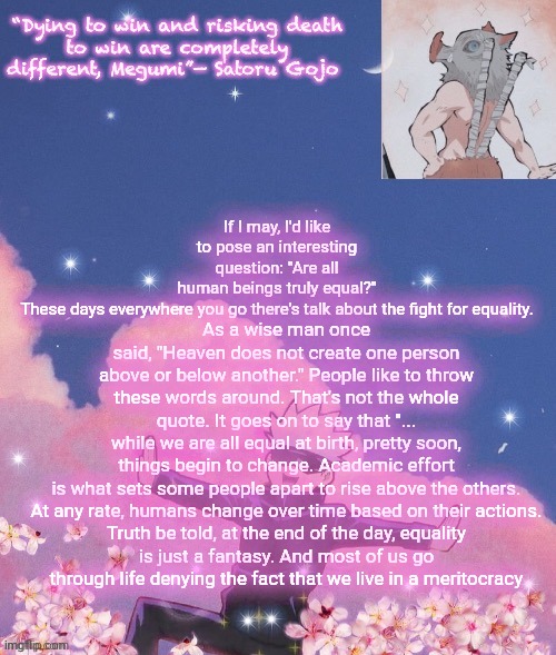 As a wise man once said, "Heaven does not create one person above or below another." People like to throw these words around. That's not the whole quote. It goes on to say that "... while we are all equal at birth, pretty soon, things begin to change. Academic effort is what sets some people apart to rise above the others.

At any rate, humans change over time based on their actions. Truth be told, at the end of the day, equality is just a fantasy. And most of us go through life denying the fact that we live in a meritocracy; If I may, I'd like to pose an interesting question: "Are all human beings truly equal?" These days everywhere you go there's talk about the fight for equality.

. | image tagged in gojo announcement template | made w/ Imgflip meme maker