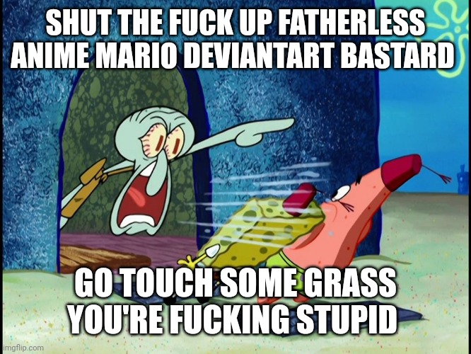 Squidward Screaming | SHUT THE FUCK UP FATHERLESS ANIME MARIO DEVIANTART BASTARD GO TOUCH SOME GRASS YOU'RE FUCKING STUPID | image tagged in squidward screaming | made w/ Imgflip meme maker