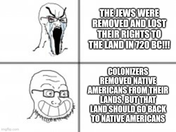 Soy angry then happy | THE JEWS WERE REMOVED AND LOST THEIR RIGHTS TO THE LAND IN 720 BC!!! COLONIZERS REMOVED NATIVE AMERICANS FROM THEIR LANDS, BUT THAT LAND SHOULD GO BACK TO NATIVE AMERICANS | image tagged in soy angry then happy | made w/ Imgflip meme maker