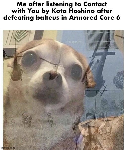It was pain, I had to switch off of Bipedal legs and go for tank legs, I never want to fight Balteus so early in the game again | Me after listening to Contact with You by Kota Hoshino after defeating balteus in Armored Core 6 | image tagged in ptsd chihuahua,gm chat | made w/ Imgflip meme maker