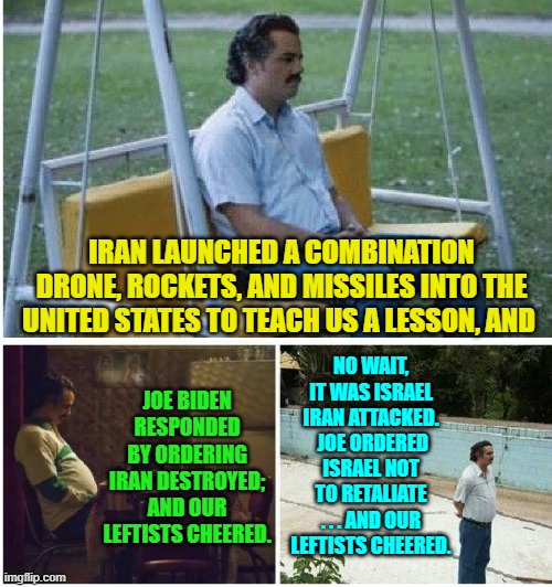 Sometimes it must get confusing to be a leftist. | IRAN LAUNCHED A COMBINATION DRONE, ROCKETS, AND MISSILES INTO THE UNITED STATES TO TEACH US A LESSON, AND; JOE BIDEN RESPONDED BY ORDERING IRAN DESTROYED; AND OUR LEFTISTS CHEERED. NO WAIT, IT WAS ISRAEL IRAN ATTACKED.  JOE ORDERED ISRAEL NOT TO RETALIATE . . . AND OUR LEFTISTS CHEERED. | image tagged in narcos waiting | made w/ Imgflip meme maker