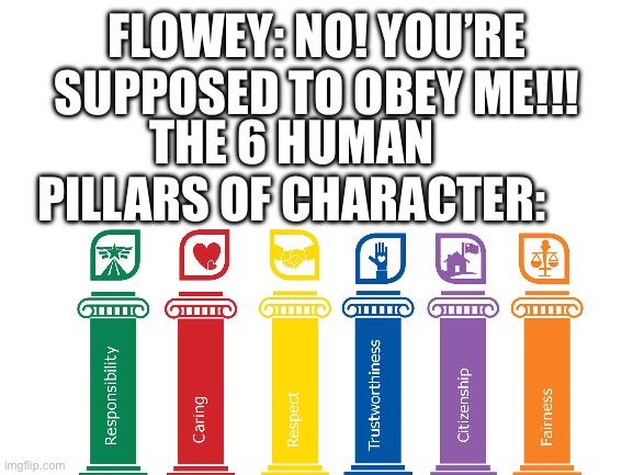Flowey gets schooled | FLOWEY: NO! YOU’RE SUPPOSED TO OBEY ME!!! THE 6 HUMAN PILLARS OF CHARACTER: | image tagged in blank white template | made w/ Imgflip meme maker
