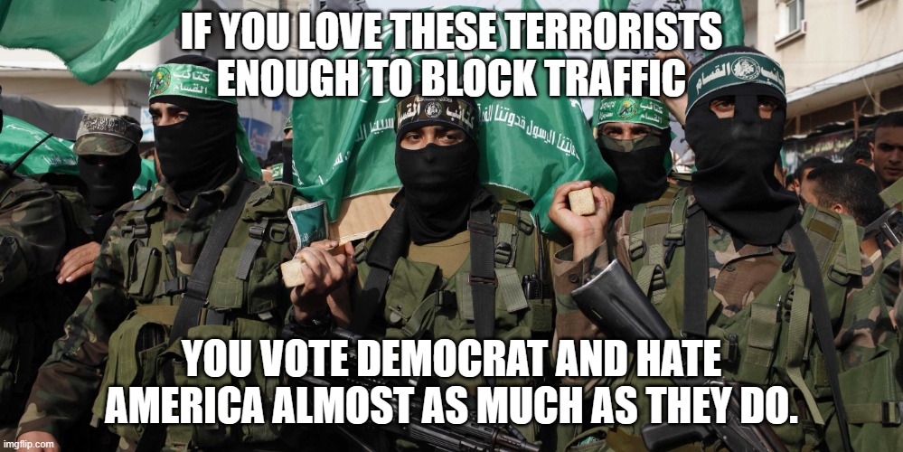 We know you | IF YOU LOVE THESE TERRORISTS ENOUGH TO BLOCK TRAFFIC; YOU VOTE DEMOCRAT AND HATE AMERICA ALMOST AS MUCH AS THEY DO. | image tagged in hamas,we know you,democrat terrorists,democrat war on america,progressive stupidity,stand with israel | made w/ Imgflip meme maker