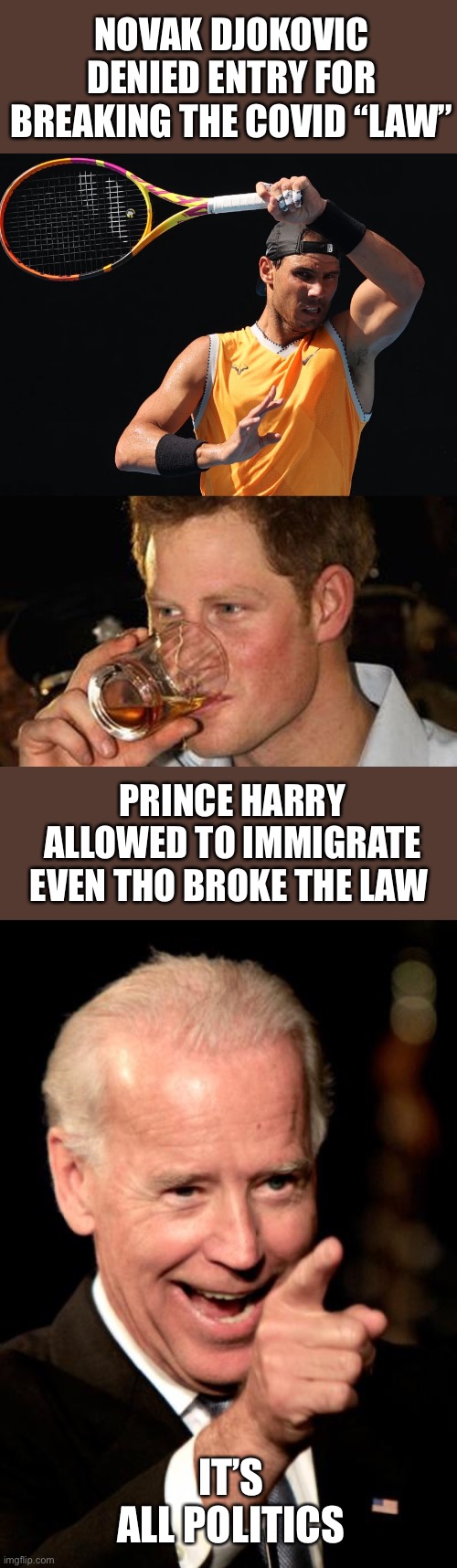 Tyrannical regimes punish those who go against the agenda and reward those who promote it. | NOVAK DJOKOVIC DENIED ENTRY FOR BREAKING THE COVID “LAW”; PRINCE HARRY ALLOWED TO IMMIGRATE EVEN THO BROKE THE LAW; IT’S ALL POLITICS | image tagged in smilin biden,novak djokovic,prince harry,punish,reward,agenda | made w/ Imgflip meme maker