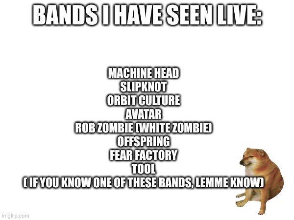 MACHINE HEAD
SLIPKNOT
ORBIT CULTURE
AVATAR
ROB ZOMBIE (WHITE ZOMBIE)
OFFSPRING
FEAR FACTORY
TOOL
( IF YOU KNOW ONE OF THESE BANDS, LEMME KNOW); BANDS I HAVE SEEN LIVE: | made w/ Imgflip meme maker