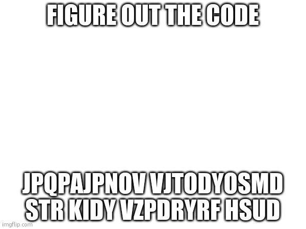 I will give the answer after someone completes it.(Dw mods it's on topic) | FIGURE OUT THE CODE; JPQPAJPNOV VJTODYOSMD STR KIDY VZPDRYRF HSUD | made w/ Imgflip meme maker