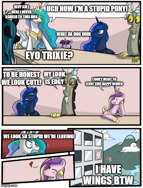 Time Machine Pt.5 | WHY AM I HERE I NEVER AGREED TO THIS IDEA; UGH NOW I'M A STUPID PONY! WHAT DA DOG DOIN; EYO TRIXIE? TO BE HONEST WE LOOK CUTE! MY LOOK IS EDGY; I DON'T WANT TO LEAVE THIS HAPPY WORLD; WE LOOK SO STUPID WE'RE LEAVING! I HAVE WINGS BTW | image tagged in boardroom meeting suggestion pony version | made w/ Imgflip meme maker