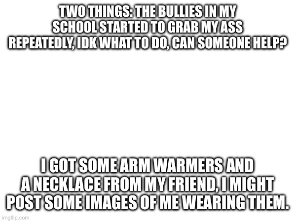 I feel uncomfortable bc of the first thing | TWO THINGS: THE BULLIES IN MY SCHOOL STARTED TO GRAB MY ASS REPEATEDLY, IDK WHAT TO DO, CAN SOMEONE HELP? I GOT SOME ARM WARMERS AND A NECKLACE FROM MY FRIEND, I MIGHT POST SOME IMAGES OF ME WEARING THEM. | made w/ Imgflip meme maker