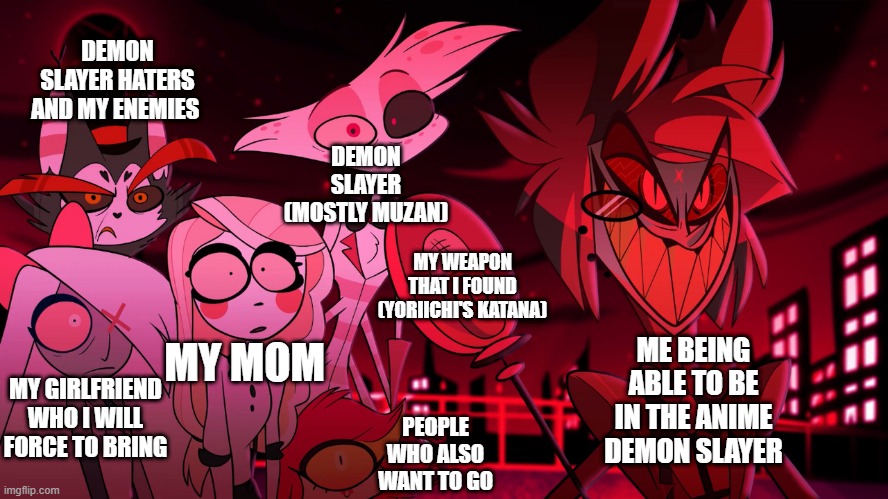 My wanting to be in demon slayer, crazy! | DEMON SLAYER HATERS AND MY ENEMIES; DEMON SLAYER (MOSTLY MUZAN); MY WEAPON THAT I FOUND (YORIICHI'S KATANA); MY MOM; ME BEING ABLE TO BE IN THE ANIME DEMON SLAYER; MY GIRLFRIEND WHO I WILL FORCE TO BRING; PEOPLE WHO ALSO WANT TO GO | image tagged in alastor hazbin hotel | made w/ Imgflip meme maker