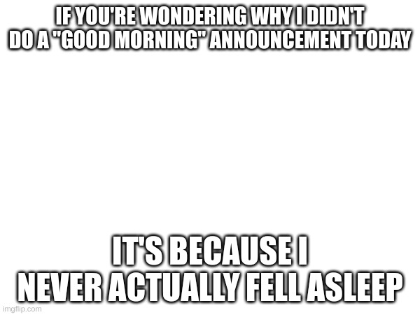 IF YOU'RE WONDERING WHY I DIDN'T DO A "GOOD MORNING" ANNOUNCEMENT TODAY; IT'S BECAUSE I NEVER ACTUALLY FELL ASLEEP | image tagged in no tags | made w/ Imgflip meme maker