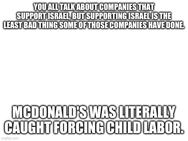 Just a reminder | YOU ALL TALK ABOUT COMPANIES THAT SUPPORT ISRAEL, BUT SUPPORTING ISRAEL IS THE LEAST BAD THING SOME OF THOSE COMPANIES HAVE DONE. MCDONALD'S WAS LITERALLY CAUGHT FORCING CHILD LABOR. | made w/ Imgflip meme maker