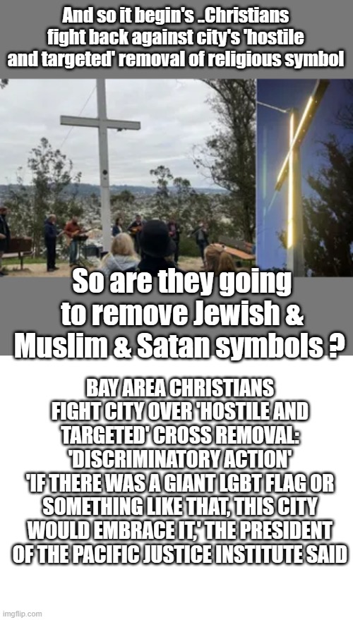 Wheres the seperation of State ? | And so it begin's ..Christians fight back against city's 'hostile and targeted' removal of religious symbol; So are they going to remove Jewish & Muslim & Satan symbols ? BAY AREA CHRISTIANS FIGHT CITY OVER 'HOSTILE AND TARGETED' CROSS REMOVAL: 'DISCRIMINATORY ACTION'
'IF THERE WAS A GIANT LGBT FLAG OR SOMETHING LIKE THAT, THIS CITY WOULD EMBRACE IT,' THE PRESIDENT OF THE PACIFIC JUSTICE INSTITUTE SAID | image tagged in blank white template,democrats,nwo,demonic | made w/ Imgflip meme maker