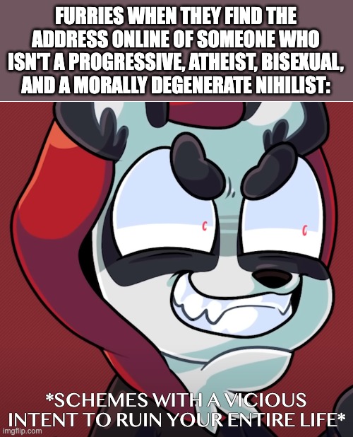 Furry Moment | FURRIES WHEN THEY FIND THE ADDRESS ONLINE OF SOMEONE WHO ISN'T A PROGRESSIVE, ATHEIST, BISEXUAL, AND A MORALLY DEGENERATE NIHILIST:; *SCHEMES WITH A VICIOUS INTENT TO RUIN YOUR ENTIRE LIFE* | image tagged in furry,atheist,bisexual,moral degenerate,nihilism,funny | made w/ Imgflip meme maker