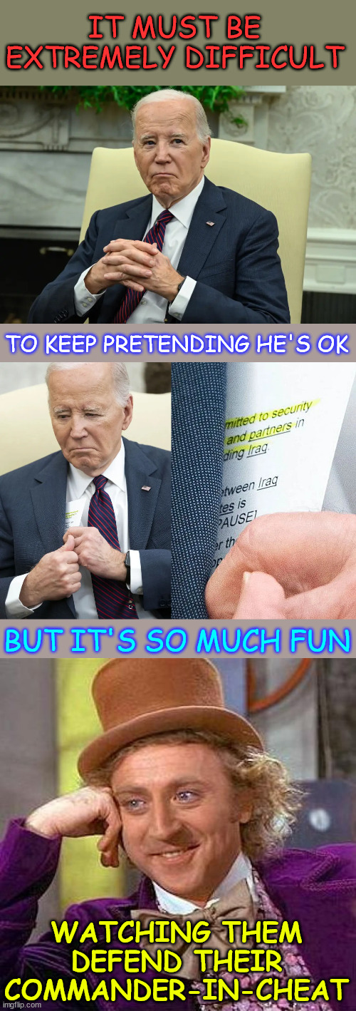 Commander In Cheat Joe Biden | IT MUST BE EXTREMELY DIFFICULT; TO KEEP PRETENDING HE'S OK; BUT IT'S SO MUCH FUN; WATCHING THEM DEFEND THEIR COMMANDER-IN-CHEAT | image tagged in memes,commander in cheat,biden,not fit for office,never was | made w/ Imgflip meme maker