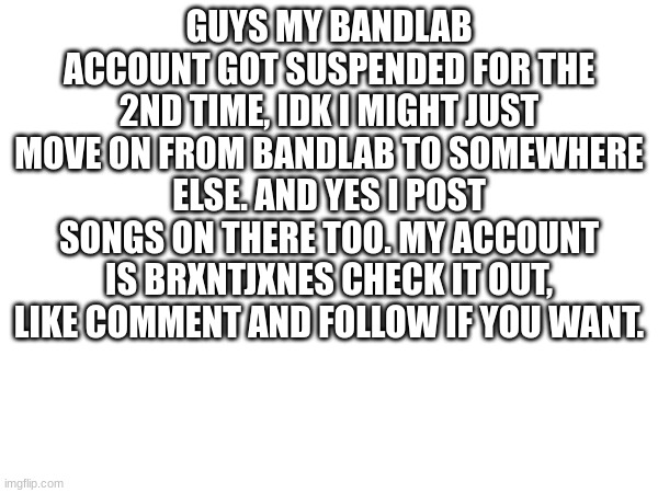 TLDR: My BandLab got suspended for the 2nd time | GUYS MY BANDLAB ACCOUNT GOT SUSPENDED FOR THE 2ND TIME, IDK I MIGHT JUST MOVE ON FROM BANDLAB TO SOMEWHERE ELSE. AND YES I POST SONGS ON THERE TOO. MY ACCOUNT IS BRXNTJXNES CHECK IT OUT, LIKE COMMENT AND FOLLOW IF YOU WANT. | image tagged in imgflip,music | made w/ Imgflip meme maker
