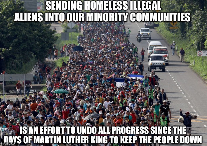 migrant caravan | SENDING HOMELESS ILLEGAL ALIENS INTO OUR MINORITY COMMUNITIES; IS AN EFFORT TO UNDO ALL PROGRESS SINCE THE DAYS OF MARTIN LUTHER KING TO KEEP THE PEOPLE DOWN | image tagged in migrant caravan,liberal logic,liberal hypocrisy,illegal aliens,new normal | made w/ Imgflip meme maker