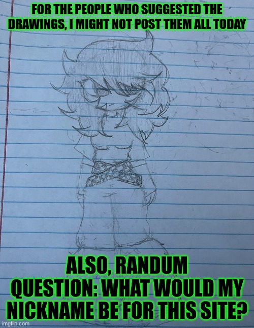 Also, what happened when I was gone? | FOR THE PEOPLE WHO SUGGESTED THE DRAWINGS, I MIGHT NOT POST THEM ALL TODAY; ALSO, RANDUM QUESTION: WHAT WOULD MY NICKNAME BE FOR THIS SITE? | image tagged in me d | made w/ Imgflip meme maker