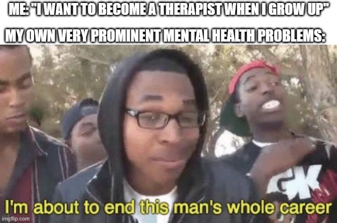 I’m about to end this man’s whole career | MY OWN VERY PROMINENT MENTAL HEALTH PROBLEMS:; ME: "I WANT TO BECOME A THERAPIST WHEN I GROW UP" | image tagged in i m about to end this man s whole career | made w/ Imgflip meme maker