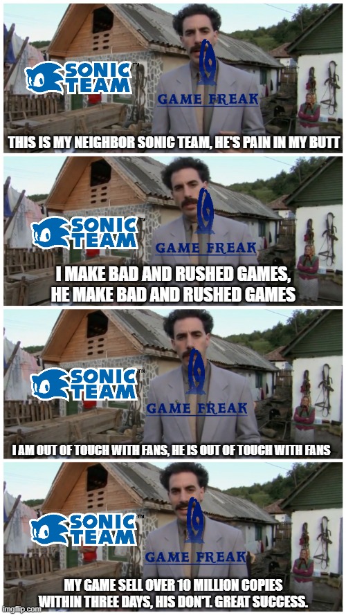 GameFreak be like: | THIS IS MY NEIGHBOR SONIC TEAM, HE'S PAIN IN MY BUTT; I MAKE BAD AND RUSHED GAMES, HE MAKE BAD AND RUSHED GAMES; I AM OUT OF TOUCH WITH FANS, HE IS OUT OF TOUCH WITH FANS; MY GAME SELL OVER 10 MILLION COPIES WITHIN THREE DAYS, HIS DON'T. GREAT SUCCESS. | image tagged in borat neighbour,pokemon,sonic the hedgehog,gaming,incompetence,sega | made w/ Imgflip meme maker