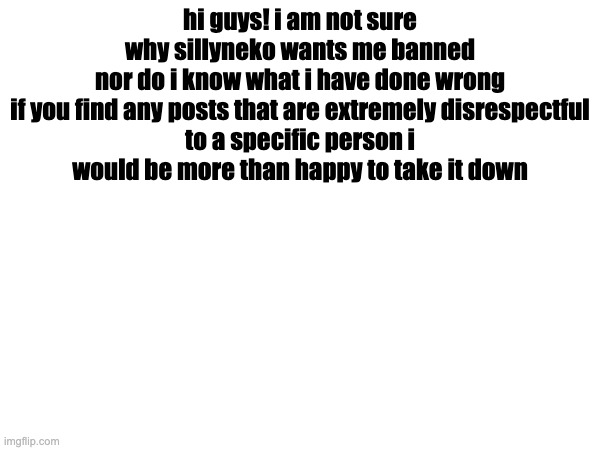hi guys! i am not sure why sillyneko wants me banned
nor do i know what i have done wrong

if you find any posts that are extremely disrespectful to a specific person i would be more than happy to take it down | made w/ Imgflip meme maker