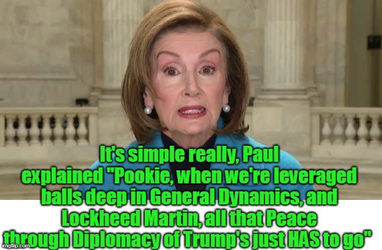 Queen of "Insider MANIPULATION" | It's simple really, Paul explained "Pookie, when we're leveraged balls deep in General Dynamics, and Lockheed Martin, all that Peace through Diplomacy of Trump's just HAS to go" | image tagged in c u next time   aka nancy pelosi meme | made w/ Imgflip meme maker
