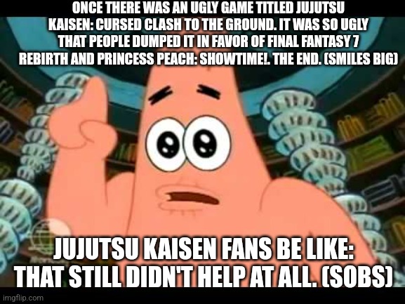 The ugly barnacle | ONCE THERE WAS AN UGLY GAME TITLED JUJUTSU KAISEN: CURSED CLASH TO THE GROUND. IT WAS SO UGLY THAT PEOPLE DUMPED IT IN FAVOR OF FINAL FANTASY 7 REBIRTH AND PRINCESS PEACH: SHOWTIME!. THE END. (SMILES BIG); JUJUTSU KAISEN FANS BE LIKE: THAT STILL DIDN'T HELP AT ALL. (SOBS) | image tagged in the ugly barnacle,jujutsu kaisen,final fantasy 7,princess peach | made w/ Imgflip meme maker