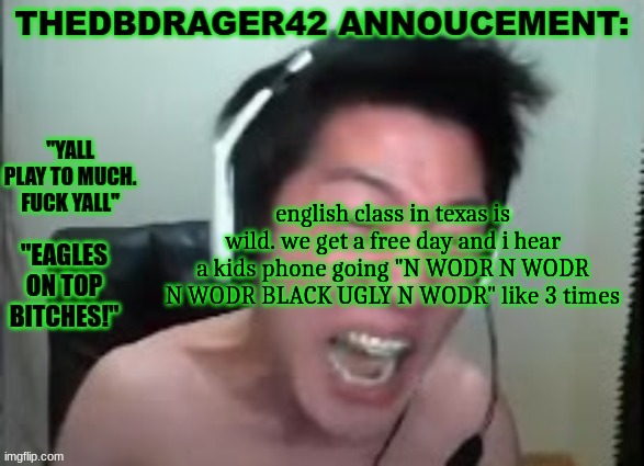 out loud too? | english class in texas is wild. we get a free day and i hear a kids phone going "N WODR N WODR N WODR BLACK UGLY N WODR" like 3 times | image tagged in thedbdrager42s annoucement template | made w/ Imgflip meme maker