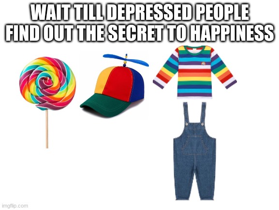 real. | WAIT TILL DEPRESSED PEOPLE FIND OUT THE SECRET TO HAPPINESS | image tagged in blank white template | made w/ Imgflip meme maker