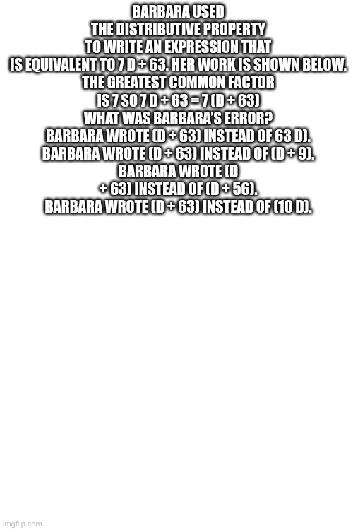 someone help me PLEASE | BARBARA USED THE DISTRIBUTIVE PROPERTY TO WRITE AN EXPRESSION THAT IS EQUIVALENT TO 7 D + 63. HER WORK IS SHOWN BELOW.

THE GREATEST COMMON FACTOR IS 7 SO 7 D + 63 = 7 (D + 63)

WHAT WAS BARBARA’S ERROR?
BARBARA WROTE (D + 63) INSTEAD OF 63 D).
BARBARA WROTE (D + 63) INSTEAD OF (D + 9).
BARBARA WROTE (D + 63) INSTEAD OF (D + 56).
BARBARA WROTE (D + 63) INSTEAD OF (10 D). | made w/ Imgflip meme maker