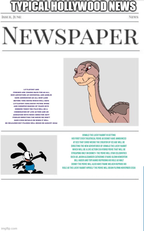 typical hollywood news volume 92 | TYPICAL HOLLYWOOD NEWS; LITTLEFOOT AND FRIENDS ARE COMING BACK FOR AN ALL NEW ADVENTURE AS UNIVERSAL AND AMBLIN HAVE ANNOUNCED AN ALL NEW LAND BEFORE TIME MOVIE WHICH WILL HAVE LITTLEFOOT CERA DUCKY PETRIE SPIKE AND CHOMPER WAKING UP YEARS INTO MODERN TIMES THE FILM WILL BE A COMBINATION OF LIVE ACTION AND 2D ANIMATION WITH SONIC DIRECTOR JEFF FOWLER DIRECTING THE MOVIE WE DON'T HAVE EVEN DETAILS ON WHEN IT WILL BE RELEASED BUT FILMING WILL BEGIN ON AUGUST 2024; OSWALD THE LUCKY RABBIT IS GETTING HIS FIRST EVER THEATRICAL MOVIE AS DISNEY HAVE ANNOUNCED AT D23 THAT CHRIS WEDGE THE CREATOR OF ICE AGE WILL BE DIRECTING THE NEW ADVENTURES OF OSWALD THE LUCKY RABBIT WHICH WILL BE A LIVE ACTION CGI HYBRID MOVIE THAT WILL BE STREAMING ONLY ON DISNEY+ THE MOVIE WILL STAR CELEBRITIES SUCH AS JASON ALEXANDER CATHERINE O'HARE GLENN HOWERTON BILL HADER AND TOM HANKS REPRISING HIS ROLE AS WALT DISNEY THE MOVIE WILL ALSO HAVE FRANK WELKER REPRISE HIS ROLE AS THE LUCKY RABBIT HIMSELF THE MOVIE WILL BEGIN FILMING NOVEMBER 2024 | image tagged in blank newspaper,hollywood,prediction,universal studios,disney,fake | made w/ Imgflip meme maker