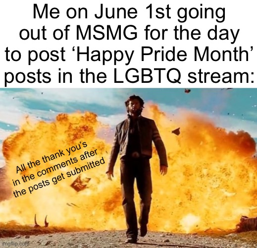 The posts tend to kinda get popular and many get happy. | Me on June 1st going out of MSMG for the day to post ‘Happy Pride Month’ posts in the LGBTQ stream:; All the thank you’s in the comments after the posts get submitted | image tagged in guy walking away from explosion | made w/ Imgflip meme maker