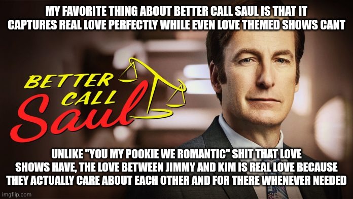 Better Call Saul | MY FAVORITE THING ABOUT BETTER CALL SAUL IS THAT IT CAPTURES REAL LOVE PERFECTLY WHILE EVEN LOVE THEMED SHOWS CANT; UNLIKE "YOU MY POOKIE WE ROMANTIC" SHIT THAT LOVE SHOWS HAVE, THE LOVE BETWEEN JIMMY AND KIM IS REAL LOVE BECAUSE THEY ACTUALLY CARE ABOUT EACH OTHER AND FOR THERE WHENEVER NEEDED | image tagged in better call saul | made w/ Imgflip meme maker